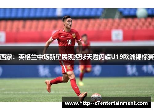 西蒙:英格兰中场新星展现控球天赋闪耀U19欧洲锦标赛 西蒙:英格兰中场新星展现控球天赋闪耀U19欧洲锦标赛