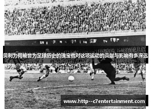 贝利为何被誉为足球历史的瑰宝他对这项运动的贡献与影响有多深远