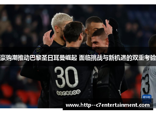 豪购潮推动巴黎圣日耳曼崛起 面临挑战与新机遇的双重考验