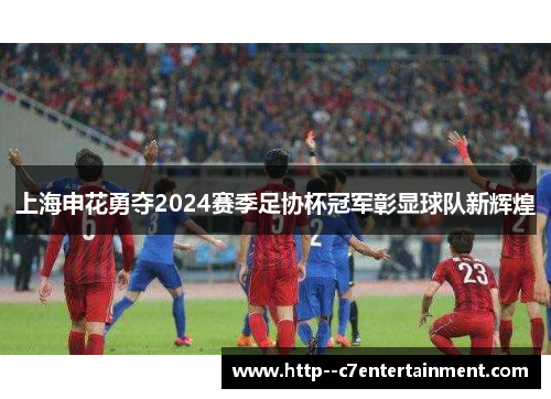 上海申花勇夺2024赛季足协杯冠军彰显球队新辉煌