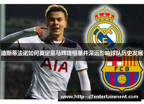 迪斯蒂法诺如何奠定皇马辉煌根基并深远影响球队历史发展