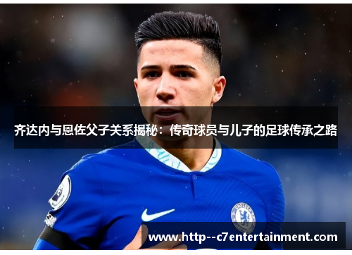 齐达内与恩佐父子关系揭秘：传奇球员与儿子的足球传承之路